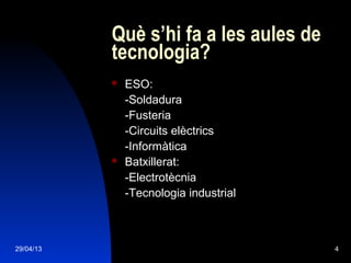29/04/13 4
Què s’hi fa a les aules de
tecnologia?
 ESO:
-Soldadura
-Fusteria
-Circuits elèctrics
-Informàtica
 Batxillerat:
-Electrotècnia
-Tecnologia industrial
 