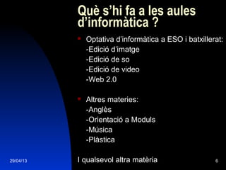 29/04/13 6
Què s’hi fa a les aules
d’informàtica ?
 Optativa d’informàtica a ESO i batxillerat:
-Edició d’imatge
-Edició de so
-Edició de video
-Web 2.0
 Altres materies:
-Anglès
-Orientació a Moduls
-Música
-Plàstica
I qualsevol altra matèria
 