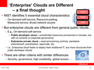 ‘Enterprise’ Clouds are Different
              – a final thought                                                   SaaS
                                                                                   Saa
                                                                            I

• NIST identifies 5 essential cloud characteristics                         N
                                                                            T
                                                                            R     PaaS
                                                                                   Paa
      - On-demand self-service, Resource pooling,                           Rapid elasticity,
                                                                            A
                                                                            N
                                                                            E
        Measured service, Broad network access                              T     IaaS
                                                                                   Iaa


• But enterprise clouds are different from general public clouds…
      - E.g., On-demand self service
          • Public developer cloud – unrestricted resources provisioned in minutes, but
            with no controls or corporate governance
          • Enterprise private cloud – need provisioning controls, standards
            enforcement, prioritization, approvals, etc.
      - I.e., Enterprise cloud faster to deploy than traditional IT, but more structured than
        public developer clouds

• There are other criteria with similar differences
      - Security, governance, high availability, global access ….


© 2011 Oracle                          Cloud Computing – Making IT Simple                  32
 