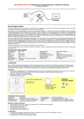 BATZTRONIC TRL 22-DVI Elektronische Ringlupenleuchte 1 x 22W T5-R, dimmbar
                                                              ***vorläufiges Datenblatt***




Kamera-Eigenschaften
Die Kamera verfügt über einen DVI-Ausgang. Die Steuerung kann entweder über eine direkt an der Kamera angeschlossene PC-Maus mit einem
komfortablen OnScreen-Menü erfolgen oder mit einem PC (seriell über RS232).
Hervorzuheben ist die Leistungsfähigkeit der internen Verarbeitungskomponenten der Kamera. Diese Funktionen ermöglichen neben hochwertiger
Echtzeitbayerinterpolation, Farbraumtransformation, Helligkeit-, Kontrast-, Sättigung- und Farbtonanpassung auch nichtlineare Dynamikverbesserung
und eine Gammakorrektur direkt in Hardware. Weiterhin ist es möglich (optional), eine Online-Shadingkorrektur durchzuführen, bei der jedes Pixel
individuell angepasst werden kann, um so selbst kleinste Abweichungen der Beleuchtung (z.B. bei Mikroskopie) oder auch Ungleichförmigkeiten des
Objektivs (Vignettierung) auszugleichen. Jede Funktion ist in der Lage über 100 Megapixel pro Sekunde zu bearbeiten und so auf kleinstem Raum weit
überdurchschnittliche Leistung dem Anwender zur Verfügung zu steifen.
Neben den eigentlichen Bildbearbeitungskomponenten zeichnet sich die Kamera durch ihre intelligenten und vielseitigen Regelungsmöglichkeiten
aus. Hierzu gehört neben einem automatischen Weißabgleich und unterschiedlichen Algorithmen zur Gegenlichtkompensation insbesondere eine
mehrfensterbasierte Helligkeitsregelung. Diese erlaubt es selbst Szenen mit vielen bewegten Objekten und unterschiedlichen Helligkeiten optimal zu
belichten. Mit dieser Helligkeitsregelung beherrscht man auch schwierige Fälle mit spiegelnden Instrumenten, die sich im Bildfeld befinden. In
Verbindung mit den bei Bedarf sehr kurzen Belichtungszeiten erlaubt dies hochwertige Aufnahmen selbst bei schnell bewegten Objekten und großen
Beleuchtungsdynamiken.
Die große Auflösung des Sensors erlaubt eine verlustfreie 2-fache Vergrößerung.
Für Dokumentationszwecke kann die Kamera Einzelbilder „aufnehmen“, welche zur Speicherung über das Steuerinterface zu einem PC oder Laptop
übertragen werden.

TECHNISCHE DATEN KAMERA
Sensorauflösung        2048 x 1536                                      Shading Korrektur                    automatisch, pixelgenau
CMOS-Sensor            112"                                             Videoausgang                         DVI-D
Shutter                Rolling Shutter                                  Ausgabeformat (DVI)                  1024 x 768
Belichtungszeit        50 µs bis 50 s                                   Kommunikationsschnittstellen         RS232, PC-Maus-Anschluß (PS/2)
Pixelgröße             3.2µm x 3.2µm                                    Stromversorgung                      8V bis 24V +/- 20% (nominal) / 5W
A/D-Auflösung          10 bit                                           Objektiv-Anschluss                   CS-Mount (justierbar)
Belichtungsregelung    4 Messfenster oder manuell Automatisch           AOI/ROI Zoom                         2x (verlustfrei)
Weißbalance            automatisch


Lichttechnik
Bis zu 100% höhere Beleuchtungsstärke als Standard-Ringlampen durch modernste T5-Lichttechnik bei gleichem Stromverbrauch.
Absolut flimmerfreies, stufenlos regelbares Licht und flackerfreier Sofortstart, da serienmäßig mit digital dimmbarem elektronischem
Vorschaltgerät (Hochfrequenz). Für bestimmte Anwendungen ist ergänzend eine LED-Beleuchtung lieferbar (siehe unten).
Ringlampe
•   Die lichtstarke, energiesparende T5 (T16)-Ringleuchtstofflampe 22 W liefert sehr gleichmäßiges, schattenfreies Licht unter der Linse. In Verbindung
    mit einem eloxierten Reflektor wird eine selbst für sehr schwierige Sehaufgaben ausreichende Beleuchtungsstärke erzielt.
•   Kaltes Licht - angenehm geringe Wärmeabgabe.
•   Langlebiges Leuchtmittel, ca. 16.000 Brennstunden.
•   Gute Farbwidergabeeigenschaften.


                                         Isoluxdiagramm, Meßabstand 30 cm                                                EVGdimm
                                                                                                                         220-240V~/50-60Hz
                                         840 = E(lx) x 1,0
                                         865 = E(lx) x 0,94

                                                                                   1x T5-R 22W / 2GX13
                                                                                   (ILCOS: FC-22)
                                                                                   1 x 1800 lm (840, 830)                IP 20
                                                                                   1 x 1700 lm (865)




TECHNISCHE DATEN LEUCHTE
Lichtverteilung           symmetrisch                                     Federunterstützung       im Mittel- und Fußgelenk
Betriebsgerät             elektronisch/EVG dimmbar (EEI = A1)             Schalten/Dimmen          Über multifunktionalen “Ergo-Taster”
Netzanschlussleitung      1,5 m H03VV-F 3G0,75 mit Schukostecker          Befestigung              Universalflansch 60x60 mm, weitere s. Zubehör
Lampenabdeckung           transluzenter schlagzäher Kunststoff            Farbe                    Leuchtenkopf schwarz, Arm silbergrau RAL 9006

Bewährter, robuster Gelenkarm
•   Robuste Gelenke aus Druckguß, Friktion durch Flügelmuttern bzw. Schnellspannhebel regulierbar.
•   Federunterstütztes Mittel- und Fußgelenk.
•   Leicht verstellbar - 6 Drehachsen.
•   Schwingungsdämpfende Konstruktion.
•   Ganzmetall, keine hervorstehenden Federn.

Leuchtenkopf
•   Unempfindlicher, schlagfester Kunststoff, matt-schwarz durchgefärbt zur Vermeidung von Einspiegelungen in die Linse.
•   3-D-Gelenk erlaubt individuelle Positionierung in 3 Achsen.
•   Flache Bauhöhe für leichten Zugriff zum vergrößerten Objekt.
 