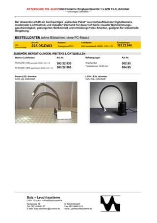 BATZTRONIC TRL 22-DVI Elektronische Ringlupenleuchte 1 x 22W T5-R, dimmbar
                                                           ***vorläufiges Datenblatt***



Der Anwender erhält ein hochwertiges „optisches Paket“ aus hochauflösender Digitalkamera,
modernster Lichttechnik und robuster Mechanik für dauerhaft hohe visuelle Wahrnehmungs-
geschwindigkeit, gesteigerten Sehkomfort und ermüdungsfreies Arbeiten, geeignet für industrielle
Umgebung.

BESTELLDATEN (ohne Bildschirm, ohne PC-Maus)
                   Art.-Nr.                      Kamera                     Lichtfarbe                        Ersatzlampe
inkl.                                                                                                         383.22.840
Leuchtmittel       225.95-DVI3                   3-Megapixel/DVI            840 neutralweiß 4000K, CRI = 1B


ZUBEHÖR, BEFESTIGUNGEN, WEITERE LICHTQUELLEN
Weitere Lichtfarben                             Art.-Nr.                         Befestigungen                    Art.-Nr.

T5-R 22W / 830 warmweiß 3000K, CRI = 1B         383.22.830                       Wandwinkel                       002.95
                                                                                 Tischklemme 16-85 mm
T5-R 22W / 865 tageslichtweiß 6500K, CRI = 1B   383.22.865                                                        004.95


Stereo-LED, dimmbar                                                              LED-FLEX1, dimmbar
siehe sep. Datenblatt                                                            siehe sep. Datenblatt




               Batz – Leuchtsysteme
               Licht- + Lupen- + Arbeitsplatzsysteme
               Neisseweg 16                                D-86420 Diedorf
               Tel. 0821/48691-27                          Fax 0821/48691-24
               E-Mail: Batz.electronic@t-online.de         www.Lupenleuchtsysteme.de
 
