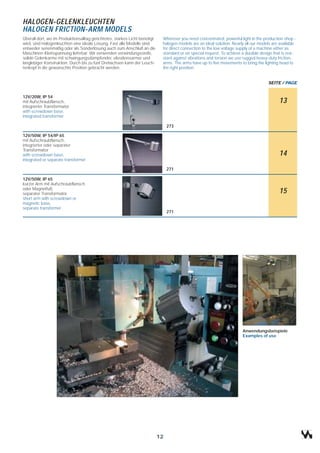 HALOGEN-GELENKLEUCHTEN
HALOGEN FRICTION-ARM MODELS
Überall dort, wo im Produktionsalltag gerichtetes, starkes Licht benötigt    Wherever you need concentrated, powerful light in the production shop -
wird, sind Halogenleuchten eine ideale Lösung. Fast alle Modelle sind        halogen models are an ideal solution. Nearly all our models are available
entweder serienmäßig oder als Sonderlösung auch zum Anschluß an die          for direct connection to the low voltage supply of a machine either as
Maschinen-Kleinspannung lieferbar. Wir verwenden verwindungssteife,          standard or on special request. To achieve a durable design that is resi-
solide Gelenkarme mit schwingungsdämpfender, vibrationsarmer und             stant against vibrations and torsion we use rugged heavy-duty friction-
langlebiger Konstruktion. Durch bis zu fünf Drehachsen kann der Leuch-       arms. The arms have up to five movements to bring the lighting head to
tenkopf in die gewünschte Position gebracht werden.                          the right position.


                                                                                                                                      SEITE / PAGE


12V/20W, IP 54
mit Aufschraubflansch,                                                                                                                      13
integrierter Transformator
with screwdown base,
integrated transformer

                                                                                 273

12V/50W, IP 54/IP 65
mit Aufschraubflansch,
integrierter oder separater
Transformator
with screwdown base,                                                                                                                        14
integrated or separate transformer

                                                                                 271

12V/50W, IP 65
kurzer Arm mit Aufschraubflansch
oder Magnetfuß,
separater Transformator                                                                                                                     15
short arm with screwdown or
magnetic base,
separate transformer
                                                                                 271




                                                                                                                        Anwendungsbeispiele
                                                                                                                        Examples of use




                                                                            12
 