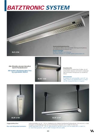 BATZTRONIC SYSTEM




                                                                            Systemarbeitsplatzleuchte
                                                                            zum direkten Anbau über industriellen Montagearbeitsplätzen,
                                                                            an Profilsystemkonstruktionen etc.
                                                                            System tasklight
        SLE 2/36                                                            for direct adaption over industrial
                                                                            assembly workplaces, at profile system constructions etc.




   Alle Modelle absolut blendfrei
        durch Parabolraster!                                                                  Zusatzleuchte
                                                                                              zur Montage an senkrechten Profilen, bis 45°
  All models absolutely glare-free                                                            schwenkbar. Ideal bei sehr hohem Lichtbedarf
       by a parabolic louvre!                                                                 oder besonderen Ansprüchen an räumliches
                                                                                              Sehen.

                                                                                              Side luminaire
                                                                                              for adaption at vertical profiles, up to 45° swi-
                                                  SLKE 1/36                                   velling. Ideal if very high illuminance or enhan-
                                                                                              ced 3D-visual performance is required.




       SLZE 2/36                                                          SLZE 2/39


Zugpendelleuchten                  Höhenverstellbar von 50 - 150 cm. Wahlweise als schlanke Ausführung (Gehäusebreite 145 mm) mit 2 x 36W
                                   Kompakt-Leuchtstofflampe oder als noch lichtstärkere Variante mit 2 x 39W T5 (195 mm)
Rise-and-fall pendant luminaires   Height adjustable from 50 - 150 cm. Alternatively as slim-line version (145 mm width) with 2 x 36W CFL
                                   or - even more powerful - with 2 x 39W T5-lamps (195 mm width)

                                                                 30
 