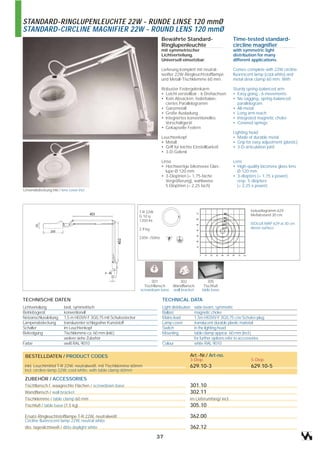 STANDARD-RINGLUPENLEUCHTE 22W - RUNDE LINSE 120 mmØ
STANDARD-CIRCLINE MAGNIFIER 22W - ROUND LENS 120 mmØ
                                                                               Bewährte Standard-                         Time-tested standard-
                                                                               Ringlupenleuchte                           circline magnifier
                                                                               mit symmetrischer                          with symmetric light
                                                                               Lichtverteilung.                           distribution for many
                                                                               Universell einsetzbar.                     different applications.

                                                                               Lieferung komplett mit neutral-            Comes complete with 22W circline
                                                                               weißer 22W-Ringleuchtstofflampe            fluorescent lamp (cool white) and
                                                                               und Metall-Tischklemme 60 mm.              metal desk clamp 60 mm. With

                                                                               Robuster Federgelenkarm                    Sturdy spring-balanced arm
                                                                               • Leicht verstellbar - 6 Drehachsen        • Easy going - 6 movements
                                                                               • Kein Absacken, federbalan-               • No sagging, spring-balanced
                                                                                 ciertes Parallelogramm                     parallelogram
                                                                               • Ganzmetall                               • All-metal
                                                                               • Große Ausladung                          • Long arm reach
                                                                               • Integriertes konventionelles             • Integrated magnetic choke
                                                                                 Vorschaltgerät                           • Covered springs
                                                                               • Gekapselte Federn
                                                                                                                          Lighting head
                                                                               Leuchtenkopf                               • Made of durable metal
                                                                               • Metall                                   • Grip for easy adjustment (plastic)
                                                                               • Griff für leichte Einstellbarkeit        • 3-D-articulation joint
                                                                               • 3-D-Gelenk

                                                                               Linse                                      Lens
                                                                               • Hochwertige bikonvexe Glas-              • High-quality biconvex glass lens
                                                                                  lupe Ø 120 mm                             Ø 120 mm
                                                                               • 3-Dioptrien (= 1,75-fache                • 3-diopters (= 1,75 x power),
                                                                                  Vergrößerung), wahlweise                  resp. 5-diopters
                                                                                  5 Dioptrien (= 2,25 fach)                 (= 2,25 x power)
Linsenabdeckung inkl./ lens cover incl.




                                                                  T-R 22W                                                           Isoluxdiagramm 629
                                                                  G 10 q                                                            Meßabstand 30 cm.
                                                                  1350 lm
                                                                                                                                    ISOLUX MAP 629 at 30 cm
                                                                  2,9 kg                                                            above surface.

                                                                  230V~/50Hz




                                                                        301          302                   305
                                                                    Tischflansch Wandflansch             Tischfuß
                                                                  screwdown base wall bracket           table base

TECHNISCHE DATEN                                                               TECHNICAL DATA
Lichtverteilung          breit, symmetrisch                                    Light distribution   wide beam, symmetric
Betriebsgerät            konventionell                                         Ballast              magnetic choke
Netzanschlussleitung     1,5 m H03VV-F 3G0,75 mit Schukostecker                Mains lead           1,5m H03VV-F 3G0,75 c/w Schuko-plug
Lampenabdeckung          transluzenter schlagzäher Kunststoff                  Lamp cover           translucent durable plastic material
Schalter                 im Leuchtenkopf                                       Switch               in the lighting head
Befestigung              Tischklemme ca. 60 mm (inkl.)                         Mounting             table clamp approx. 60 mm (incl.),
                         weitere siehe Zubehör                                                      for further options refer to accessories
Farbe                    weiß RAL 9010                                         Colour               white RAL 9010


 BESTELLDATEN / PRODUCT CODES                                                                   Art.-Nr./ Art-no.
                                                                                                3-Diop.                             5-Diop.
 inkl. Leuchtmittel T-R 22W, neutralweiß, mit Tischklemme 60mm                                  629.10-3                            629.10-5
 incl. circline-lamp 22W, cool white, with table clamp 60mm

 ZUBEHÖR / ACCESSORIES
 Tischflansch f. waagrechte Flächen / screwdown base                                            301.10
 Wandflansch / wall bracket                                                                     302.11
 Tischklemme / table clamp 60 mm                                                                im Lieferumfang/ incl.
 Tischfuß / table base (7,5 kg)                                                                 305.10

 Ersatz-Ringleuchtstofflampe T-R 22W, neutralweiß                                               362.00
 Circline fluorescent lamp 22W, neutral white
 dto. tageslichtweiß / ditto daylight white                                                     362.12
                                                                            37
 