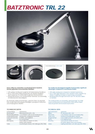 BATZTRONIC TRL 22




                                                                         Linsenabdeckung / Lens cover




Unser völlig neu entwicklter Leuchtenkopf bietet deutliche                    Our totally new developped magnifier head provides significant
Vorteile gegenüber konventionellen Modellen                                   advantages compared to conventional models

• 20% größerer Sichtbereich verglichen mit herkömmlichen Rundlinsen           • 20% wider viewing area compared to standard round lenses.
• Bis zu 100% höhere Beleuchtungsstärke als Standard-Ringlupen                • Up to 100% higher illuminance than standard circline magnifiers by
  durch modernste T5-Lichttechnik bei gleichem Stromverbrauch                   modern T5-lighting technique at equal energy consumption
• Absolut flimmerfreies Licht und flackerfreier Sofortstart, da serienmäßig   • Absolutely flicker-free light and instant start: HF-electronic ballast
  mit elektronischem Vorschaltgerät.                                            as standard.

Der Anwender erhält ein hochwertiges „optisches Paket“ für dauerhaft          This model provides an outstanding „optical package“ for a high
hohe visuelle Wahrnehmungsgeschwindigkeit, gesteigerten Sehkomfort            visual scanning speed over long periods of time without fatigue,
und ermüdungsfreies Arbeiten.                                                 reduced eyestrain and increased visual comfort.



TECHNISCHE DATEN                                                              TECHNICAL DATA
Lichtverteilung        symmetrisch                                            Light distribution     symmetric
Betriebsgerät          elektronisch/EVG (EEI = A3)                            Ballast                HF-electronic (EEI = A3)
Netzanschlussleitung   1,5 m H03VV-F 3G0,75 mit Schukostecker                 Mains lead             1,5m H03VV-F 3G0,75 c/w Schuko-plug
Lampenabdeckung        transluzenter schlagzäher Kunststoff                   Lamp cover             translucent durable plastic material
Federunterstützung     im Mittel- und Fußgelenk                               Integral springs       in the middle and lower articulation joint
Schalter               im Leuchtenkopf,                                       Switch                 in the lighting head
Befestigung            Universalflansch 60x60 mm (inkl.)                      Mounting               universal base 60x60 mm (incl.),
                       weitere siehe Zubehör                                                         for further options refer to accessories
Farbe                  Leuchtenkopf schwarz, Arm silbergrau RAL 9006          Colour                 Lighting head black, arm silver grey RAL 9006



                                                                          44
 