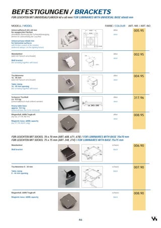 BEFESTIGUNGEN / BRACKETS
FÜR LEUCHTEN MIT UNIVERSALFLANSCH 60 x 60 mm/ FOR LUMINAIRES WITH UNIVERSAL BASE 60x60 mm


MODELL / MODEL                                                          FARBE / COLOUR    ART.-NR. / ART.-NO.
Universalflansch 60 x 60 mm                                                    silber
für waagrechte Flächen
                                                                                              005.95
einstellbare Bremsung der Schwenkbewegung                                      silver
(immer im Lieferumfang der Leuchte)

Universal base 60x60 mm
for horizontal surfaces
with friction-control of the rotation
(delivered always c/w the lighting fixture)


Wandwinkel                                                                     silber
(wird mit Flansch verschraubt)
                                                                                              002.95
                                                                               silver
Wall bracket
(for screwing together with base)




Tischklemme                                                                    silber
16 - 85 mm
                                                                                              004.95
(wird mit Flansch verschraubt)                                                 silver

Table clamp,
16 - 85 mm opening
(for screwing together with base)



Schwerer Tischfuß                                                              silber
ca. 10,5 kg
                                                                                              317.96
(Universalflansch muß entfernt werden)                                         silver

Heavy table base
approx. 10,5 kg
(universal base has to be removed)

Magnetfuß, 600N Tragkraft                                                      silber
(nur für 271.95.90/.91)
                                                                                              008.95
                                                                               silver
Magnetic base, 600N capacity
(for 271.95.90/91 only)




FÜR LEUCHTEN MIT SOCKEL 70 x 70 mm (ART. 608, 671, 678) / FOR LUMINAIRES WITH BASE 70x70 mm
FÜR LEUCHTEN MIT SOCKEL 75 x 75 mm (ART. 248, 274) / FOR LUMINAIRES WITH BASE 75x75 mm
Wandwinkel                                                                    schwarz
                                                                                              006.90
Wall bracket                                                                   black




Tischklemme 0 - 44 mm                                                         schwarz
                                                                                              007.90
Table clamp                                                                    black
0 - 44 mm opening




Magnetfuß, 600N Tragkraft                                                     schwarz
                                                                                              008.90
Magnetic base, 600N capacity                                                   black




                                                    46
 