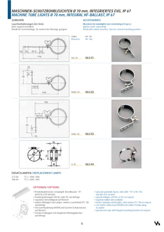 MASCHINEN-SCHUTZROHRLEUCHTEN Ø 70 mm, INTEGRIERTES EVG, IP 67
MACHINE TUBE LIGHTS Ø 70 mm, INTEGRAL HF-BALLAST, IP 67
ZUBEHÖR                                                                     ACCESSORIES
Leuchtenhalterungen (2er-Sets)                                              Brackets for tubelights (set consisting of 2 pcs.)
(bitte separat bestellen)                                                   (please order separately)
Metall mit Gummieinlage, für senkrechte Montage geeignet                    Metal with rubber insertion, also for vertical mounting position


                                                             Halter           Art.-Nr.
                                                             Brackets         Art.-No.




                                                             HG 70            063.01




                                                             HWO 70           063.02




                                                             HWU 70           063.03




                                                             H 70             063.04


ERSATZLAMPEN / REPLACEMENT LAMPS
373.00      TC-L 18W / 840
368.00      TC-L 36W / 840


                     OPTIONEN / OPTIONS
                     • Parabolwabenraster, verspiegelt, Bestellzusatz “-R“               • specular parabolic louvre, add suffix “-R” to Art.-No.
                       (nicht für LED-Version)                                             (except LED-version)
                     • Sonderspannungen 24V AC oder DC auf Anfrage                       • special voltages 24V AC or DC on request
                     • separates Vorschaltgerät auf Wunsch                               • separate ballast also available
                     • weitere Wattagen und Längen, andere Leuchtmittel (T5, T8)         • further wattages and lengths, other lamps (T5, T8) on request
                       auf Anfrage                                                       • c/w rubber mains lead H05RN and rubber Schuko-plug
                     • mit Gummizuleitung H05RN und Gummi-Schukostecker                    as option
                       auf Wunsch                                                        • special end caps with integral mounting brackets on request
                     • Sonder-Endkappen mit integrierten Montagelaschen
                       auf Anfrage


                                                                        5
 