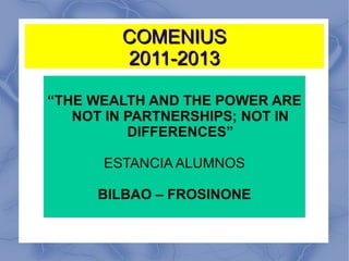 COMENIUS
        2011-2013

“THE WEALTH AND THE POWER ARE
   NOT IN PARTNERSHIPS; NOT IN
          DIFFERENCES”

      ESTANCIA ALUMNOS

     BILBAO – FROSINONE
 