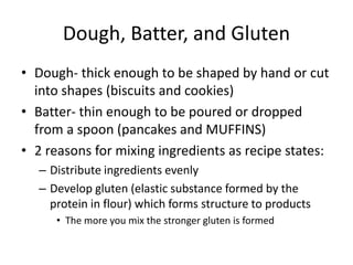 Dough, Batter, and Gluten
• Dough- thick enough to be shaped by hand or cut
into shapes (biscuits and cookies)
• Batter- thin enough to be poured or dropped
from a spoon (pancakes and MUFFINS)
• 2 reasons for mixing ingredients as recipe states:
– Distribute ingredients evenly
– Develop gluten (elastic substance formed by the
protein in flour) which forms structure to products
• The more you mix the stronger gluten is formed
 