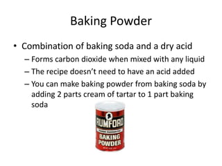 Baking Powder
• Combination of baking soda and a dry acid
– Forms carbon dioxide when mixed with any liquid
– The recipe doesn’t need to have an acid added
– You can make baking powder from baking soda by
adding 2 parts cream of tartar to 1 part baking
soda
 