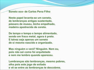 Soneto oco- de Carlos Pena Filho

Neste papel levanta-se um soneto,
de lembranças antigas sustentado,
pássaro de museu, bicho empalhado,
madeira apodrecida de coreto.

De tempo e tempo e tempo alimentado,
sendo em fraco metal, agora é preto.
E talvez seja apenas um soneto
de si mesmo nascido e organizado.

Mas ninguém o verá? Ninguém. Nem eu,
pois não sei como foi arquitetado
e nem me lembro quando apareceu.

Lembranças são lembranças, mesmo pobres,
olha pois este jogo de exilado
e vê se entre as lembranças te descobres.
 