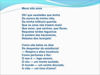 Meus oito anos

Oh! que saudades que tenho
Da aurora da minha vida,
Da minha infância querida
Que os anos não trazem mais!
Que amor, que sonhos, que flores,
Naquelas tardes fagueiras
À sombra das bananeiras,
Debaixo dos laranjais!

Como são belos os dias
Do despontar da existência!
— Respira a alma inocência
Como perfumes a flor;
O mar é — lago sereno,
O céu — um manto azulado,
O mundo — um sonho dourado,
A vida — um hino d'amor!
 
