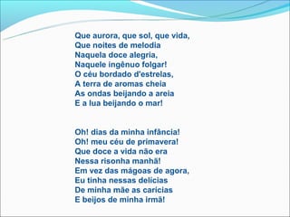 Que aurora, que sol, que vida,
Que noites de melodia
Naquela doce alegria,
Naquele ingênuo folgar!
O céu bordado d'estrelas,
A terra de aromas cheia
As ondas beijando a areia
E a lua beijando o mar!


Oh! dias da minha infância!
Oh! meu céu de primavera!
Que doce a vida não era
Nessa risonha manhã!
Em vez das mágoas de agora,
Eu tinha nessas delícias
De minha mãe as carícias
E beijos de minha irmã!
 