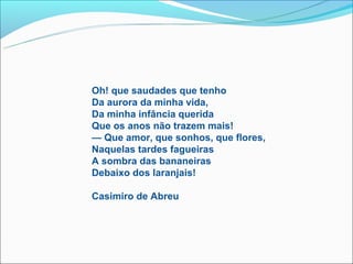 Oh! que saudades que tenho
Da aurora da minha vida,
Da minha infância querida
Que os anos não trazem mais!
— Que amor, que sonhos, que flores,
Naquelas tardes fagueiras
A sombra das bananeiras
Debaixo dos laranjais!

Casimiro de Abreu
 
