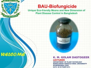 WELCOME
BAU-Biofungicide
Unique Eco-friendly Means and New Dimension of
Plant Disease Control in Bangladesh
K. M. GOLAM DASTOGEER
LECTURER
DEPARTMENT OF PLANT PATHOLOGY
BANGLADESH AGRICULTURAL UNIVERSITY
MYMENSINGH-2202
DATE: 08 OCTOBER 2013
 