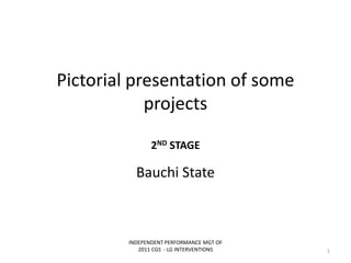 Pictorial presentation of some
projects
2ND STAGE
Bauchi State
INDEPENDENT PERFORMANCE MGT OF
2011 CGS - LG INTERVENTIONS 1
 