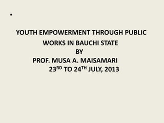 •
YOUTH EMPOWERMENT THROUGH PUBLIC
WORKS IN BAUCHI STATE
BY
PROF. MUSA A. MAISAMARI
23RD TO 24TH JULY, 2013
 