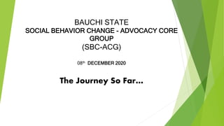 BAUCHI STATE
SOCIAL BEHAVIOR CHANGE - ADVOCACY CORE
GROUP
(SBC-ACG)
08th DECEMBER 2020
The Journey So Far…
 