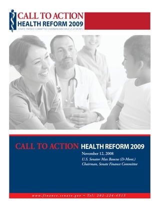 CALL TO ACTION
HEALTH REFORM 2009
SENATE FINANCE COMMITTEE CHAIRMAN MAX BAUCUS D MONT.




CALL TO ACTION HEALTH REFORM 2009
                                                   November 12, 2008
                                                   U.S. Senator Max Baucus (D-Mont.)
                                                   Chairman, Senate Finance Committee




           w w w . f i n a n c e . s e n a t e . g o v • Te l : 2 0 2 - 2 2 4 - 4 5 1 5
 