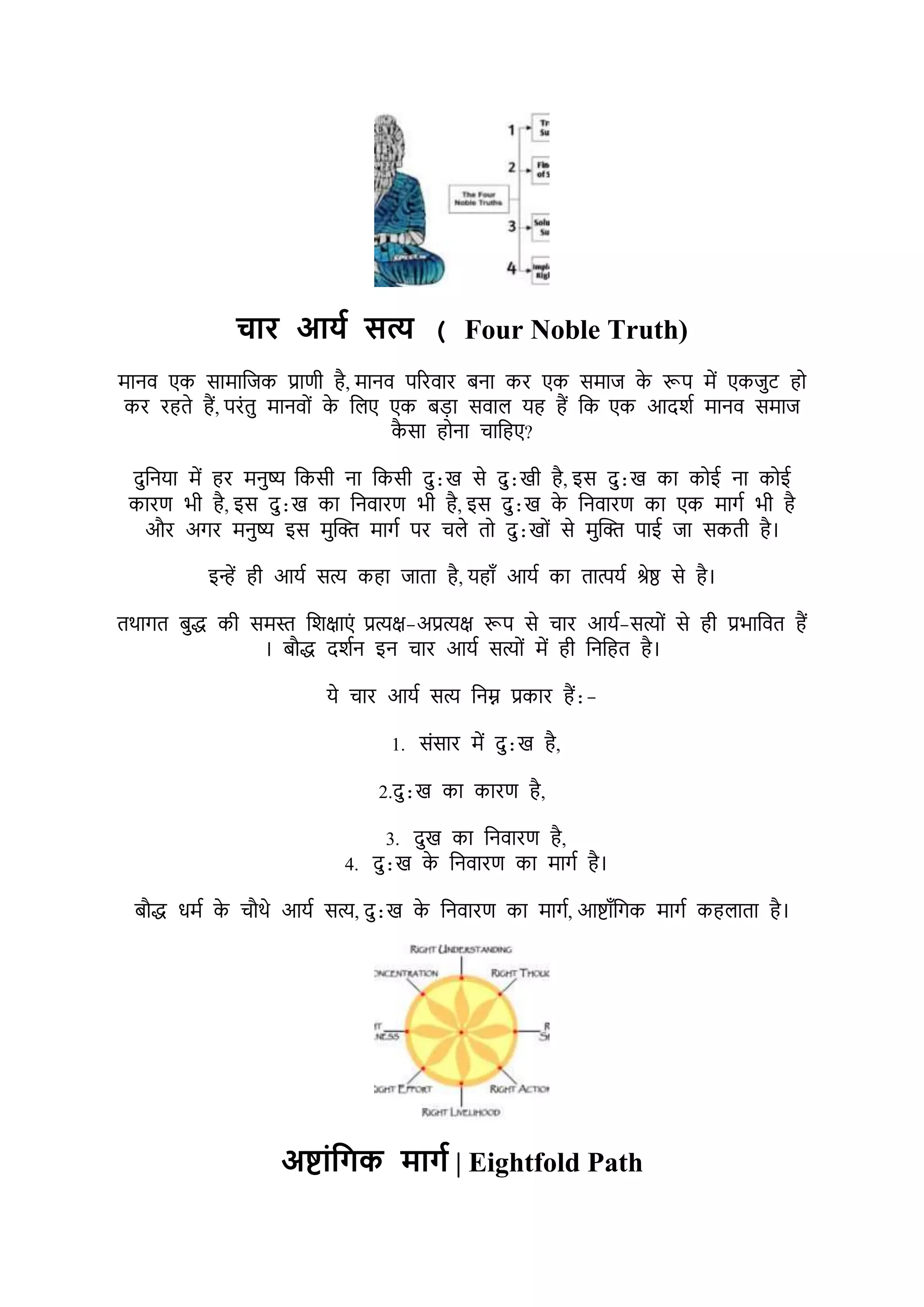 चटर आयश सत्य ( Four Noble Truth)
र्ानर् एक सार्ाभजक प्राणी है, र्ानर् पररर्ार बना कर एक सर्ाज क
े रूप र्ें एकजुट हो
कर रहते हैं, परोंतु र्ानर्ोों क
े भिए एक बड़ा सर्ाि यह हैं भक एक आदर्श र्ानर् सर्ाज
क
ै सा होना चाभहए?
दुभनया र्ें हर र्नुष्य भकसी ना भकसी दु:ख से दु:खी है, इस दु:ख का कोई ना कोई
कारण िी है, इस दु:ख का भनर्ारण िी है, इस दु:ख क
े भनर्ारण का एक र्ागश िी है
और अगर र्नुष्य इस र्ुक्ति र्ागश पर चिे तो दु:खोों से र्ुक्ति पाई जा सकती है।
इन्हें ही आयश सत्य कहा जाता है, यहाूँ आयश का तात्पयश श्रेष्ठ से है।
तथागत बुद्ध की सर्स्त भर्क्षाएों प्रत्यक्ष-अप्रत्यक्ष रूप से चार आयश-सत्योों से ही प्रिाभर्त हैं
। बौद्ध दर्शन इन चार आयश सत्योों र्ें ही भनभहत है।
ये चार आयश सत्य भनम्न प्रकार हैं:-
1. सोंसार र्ें दु:ख है,
2.दु:ख का कारण है,
3. दुख का भनर्ारण है,
4. दु:ख क
े भनर्ारण का र्ागश है।
बौद्ध धर्श क
े चौथे आयश सत्य, दु:ख क
े भनर्ारण का र्ागश, आष्ाूँभगक र्ागश कहिाता है।
अष्टंपिक मटिश | Eightfold Path
 