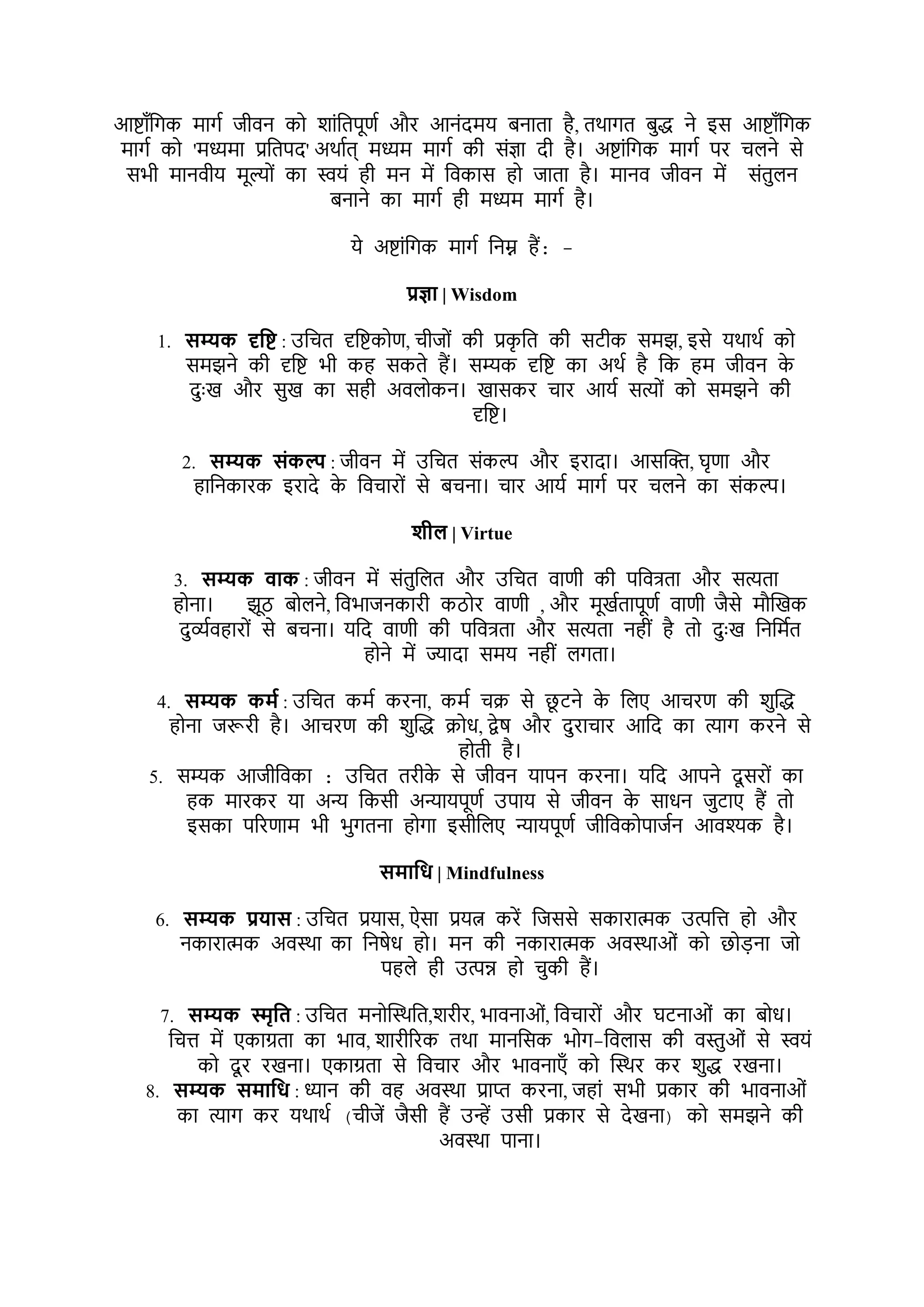 आष्ाूँभगक र्ागश जीर्न को र्ाोंभतपूणश और आनोंदर्य बनाता है, तथागत बुद्ध ने इस आष्ाूँभगक
र्ागश को 'र्ध्यर्ा प्रभतपद' अथाशत् र्ध्यर् र्ागश की सोंज्ञा दी है। अष्ाोंभगक र्ागश पर चिने से
सिी र्ानर्ीय र्ूल्ोों का स्वयों ही र्न र्ें भर्कास हो जाता है। र्ानर् जीर्न र्ें सोंतुिन
बनाने का र्ागश ही र्ध्यर् र्ागश है।
ये अष्ाोंभगक र्ागश भनम्न हैं: -
प्रज्ञट | Wisdom
1. सम्यक दृपष् : उभचत दृभष्कोण, चीजोों की प्रक
ृ भत की सटीक सर्झ, इसे यथाथश को
सर्झने की दृभष् िी कह सकते हैं। सम्यक दृभष् का अथश है भक हर् जीर्न क
े
दुुःख और सुख का सही अर्िोकन। खासकर चार आयश सत्योों को सर्झने की
दृभष्।
2. सम्यक संकल्प : जीर्न र्ें उभचत सोंकल्प और इरादा। आसक्ति, घृणा और
हाभनकारक इरादे क
े भर्चारोों से बचना। चार आयश र्ागश पर चिने का सोंकल्प।
र्ील | Virtue
3. सम्यक िटक : जीर्न र्ें सोंतुभित और उभचत र्ाणी की पभर्िता और सत्यता
होना। झूठ बोिने, भर्िाजनकारी कठोर र्ाणी , और र्ूखशतापूणश र्ाणी जैसे र्ौक्तखक
दुव्यशर्हारोों से बचना। यभद र्ाणी की पभर्िता और सत्यता नहीों है तो दुुःख भनभर्शत
होने र्ें ज्यादा सर्य नहीों िगता।
4. सम्यक कमश : उभचत कर्श करना, कर्श चक्र से छ
ू टने क
े भिए आचरण की र्ुक्तद्ध
होना जरूरी है। आचरण की र्ुक्तद्ध क्रोध, द्वेष और दुराचार आभद का त्याग करने से
होती है।
5. सम्यक आजीभर्का : उभचत तरीक
े से जीर्न यापन करना। यभद आपने दू सरोों का
हक र्ारकर या अन्य भकसी अन्यायपूणश उपाय से जीर्न क
े साधन जुटाए हैं तो
इसका पररणार् िी िुगतना होगा इसीभिए न्यायपूणश जीभर्कोपाजशन आर्श्यक है।
समटपध | Mindfulness
6. सम्यक प्रयटस : उभचत प्रयास, ऐसा प्रयत्न करें भजससे सकारात्मक उत्पभि हो और
नकारात्मक अर्स्था का भनषेध हो। र्न की नकारात्मक अर्स्थाओों को छोड़ना जो
पहिे ही उत्पन्न हो चुकी हैं।
7. सम्यक स्मृपत : उभचत र्नोक्तस्थभत,र्रीर, िार्नाओों, भर्चारोों और घटनाओों का बोध।
भचि र्ें एकाग्रता का िार्, र्ारीररक तथा र्ानभसक िोग-भर्िास की र्स्तुओों से स्वयों
को दू र रखना। एकाग्रता से भर्चार और िार्नाएूँ को क्तस्थर कर र्ुद्ध रखना।
8. सम्यक समटपध : ध्यान की र्ह अर्स्था प्राप्त करना, जहाों सिी प्रकार की िार्नाओों
का त्याग कर यथाथश (चीजें जैसी हैं उन्हें उसी प्रकार से देखना) को सर्झने की
अर्स्था पाना।
 