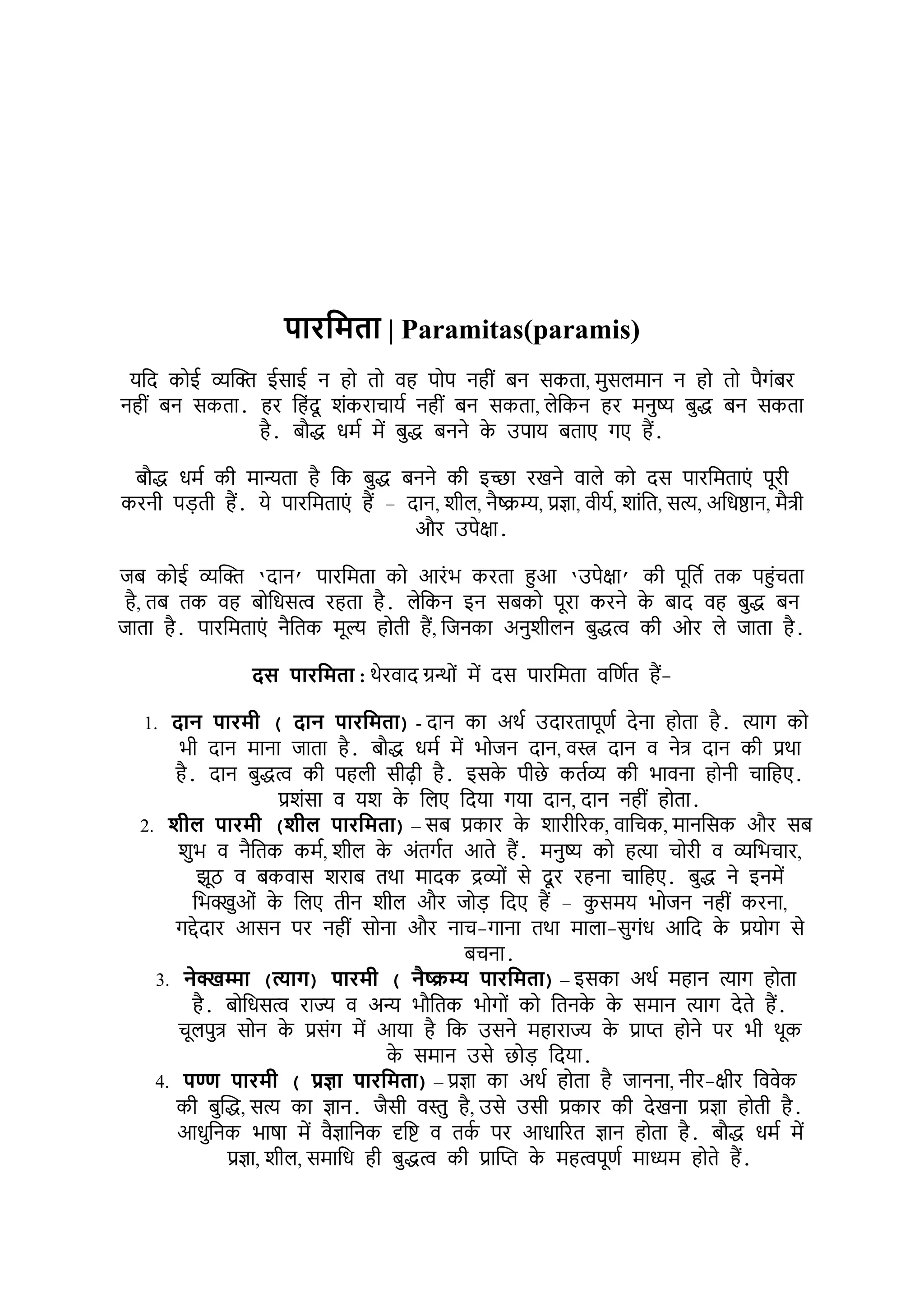 िटरपमतट | Paramitas(paramis)
यभद कोई व्यक्ति ईसाई न हो तो र्ह पोप नहीों बन सकता, र्ुसिर्ान न हो तो पैगोंबर
नहीों बन सकता. हर भहोंदू र्ोंकराचायश नहीों बन सकता, िेभकन हर र्नुष्य बुद्ध बन सकता
है. बौद्ध धर्श र्ें बुद्ध बनने क
े उपाय बताए गए हैं.
बौद्ध धर्श की र्ान्यता है भक बुद्ध बनने की इच्छा रखने र्ािे को दस पारभर्ताएों पूरी
करनी पड़ती हैं. ये पारभर्ताएों हैं – दान, र्ीि, नैष्क्रम्य, प्रज्ञा, र्ीयश, र्ाोंभत, सत्य, अभधष्ठान, र्ैिी
और उपेक्षा.
जब कोई व्यक्ति ‘दान’ पारभर्ता को आरोंि करता हुआ ‘उपेक्षा’ की पूभतश तक पहुोंचता
है, तब तक र्ह बोभधसत्व रहता है. िेभकन इन सबको पूरा करने क
े बाद र्ह बुद्ध बन
जाता है. पारभर्ताएों नैभतक र्ूल् होती हैं, भजनका अनुर्ीिन बुद्धत्व की ओर िे जाता है.
दस िटरपमतट : थेरर्ाद ग्रन्ोों र्ें दस पारभर्ता र्भणशत हैं-
1. दटन िटरमी ( दटन िटरपमतट) - दान का अथश उदारतापूणश देना होता है. त्याग को
िी दान र्ाना जाता है. बौद्ध धर्श र्ें िोजन दान, र्स्त्र दान र् नेि दान की प्रथा
है. दान बुद्धत्व की पहिी सीढी है. इसक
े पीछे कतशव्य की िार्ना होनी चाभहए.
प्रर्ोंसा र् यर् क
े भिए भदया गया दान, दान नहीों होता.
2. र्ील िटरमी (र्ील िटरपमतट) – सब प्रकार क
े र्ारीररक, र्ाभचक, र्ानभसक और सब
र्ुि र् नैभतक कर्श, र्ीि क
े अोंतगशत आते हैं. र्नुष्य को हत्या चोरी र् व्यभिचार,
झूठ र् बकर्ास र्राब तथा र्ादक द्रव्योों से दू र रहना चाभहए. बुद्ध ने इनर्ें
भिक्खुओों क
े भिए तीन र्ीि और जोड़ भदए हैं – क
ु सर्य िोजन नहीों करना,
गद्देदार आसन पर नहीों सोना और नाच-गाना तथा र्ािा-सुगोंध आभद क
े प्रयोग से
बचना.
3. नेक्खम्मट (त्यटि) िटरमी ( नैष्क्रम्य िटरपमतट) – इसका अथश र्हान त्याग होता
है. बोभधसत्व राज्य र् अन्य िौभतक िोगोों को भतनक
े क
े सर्ान त्याग देते हैं.
चूिपुि सोन क
े प्रसोंग र्ें आया है भक उसने र्हाराज्य क
े प्राप्त होने पर िी थूक
क
े सर्ान उसे छोड़ भदया.
4. िण्ण िटरमी ( प्रज्ञट िटरपमतट) – प्रज्ञा का अथश होता है जानना, नीर-क्षीर भर्र्ेक
की बुक्तद्ध, सत्य का ज्ञान. जैसी र्स्तु है, उसे उसी प्रकार की देखना प्रज्ञा होती है.
आधुभनक िाषा र्ें र्ैज्ञाभनक दृभष् र् तक
श पर आधाररत ज्ञान होता है. बौद्ध धर्श र्ें
प्रज्ञा, र्ीि, सर्ाभध ही बुद्धत्व की प्राक्तप्त क
े र्हत्वपूणश र्ाध्यर् होते हैं.
 