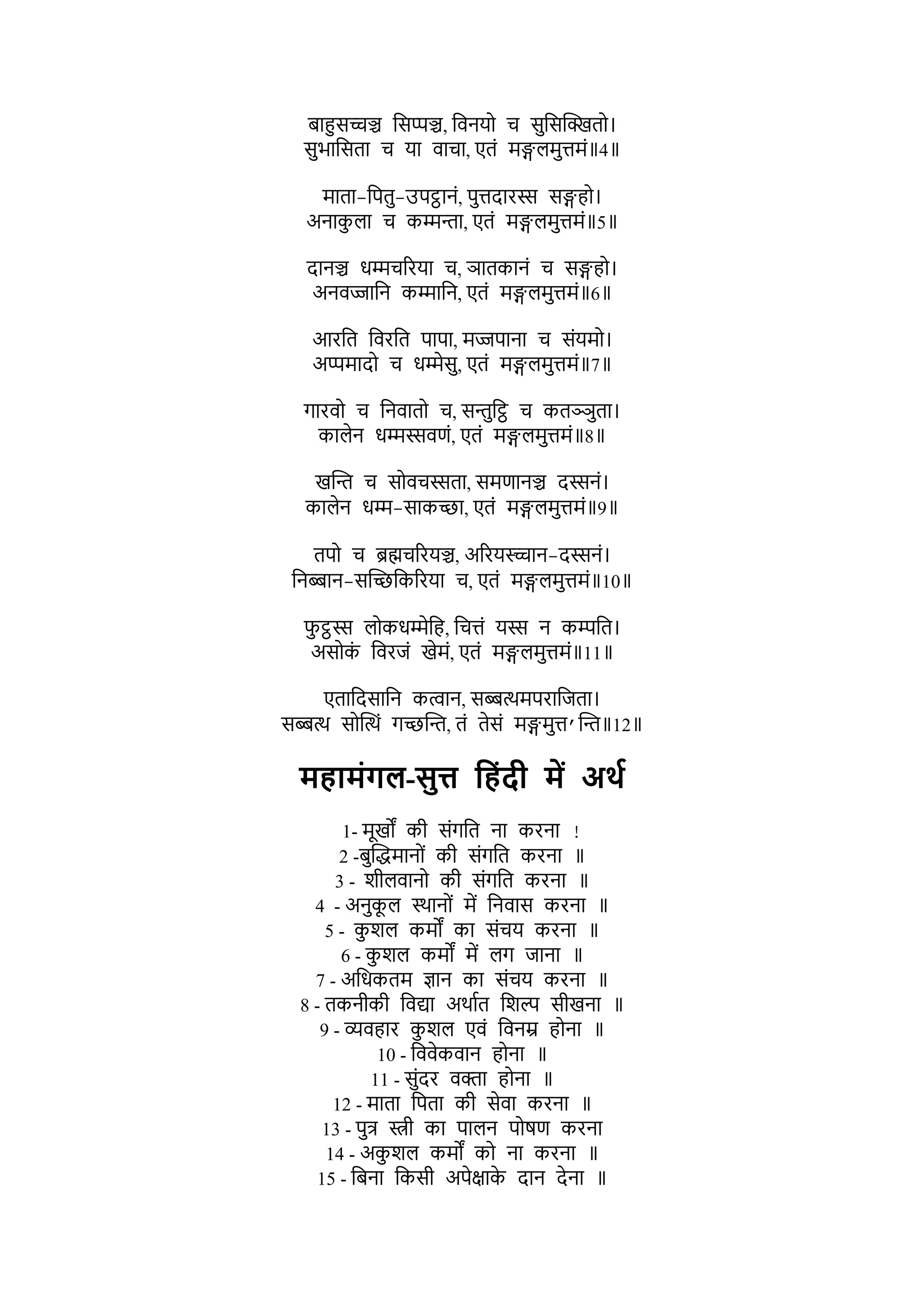 बाहुसच्चञ्च भसप्पञ्च, भर्नयो च सुभसक्तक्खतो।
सुिाभसता च या र्ाचा, एतों र्ङ्गिर्ुिर्ों॥4॥
र्ाता-भपतु-उपट्ठानों, पुिदारस्स सङ्गहो।
अनाक
ु िा च कम्मन्ता, एतों र्ङ्गिर्ुिर्ों॥5॥
दानञ्च धम्मचररया च, ञातकानों च सङ्गहो।
अनर्ज्जाभन कम्माभन, एतों र्ङ्गिर्ुिर्ों॥6॥
आरभत भर्रभत पापा, र्ज्जपाना च सोंयर्ो।
अप्पर्ादो च धम्मेसु, एतों र्ङ्गिर्ुिर्ों॥7॥
गारर्ो च भनर्ातो च, सन्तुभट्ठ च कतञ्ञुता।
कािेन धम्मस्सर्णों, एतों र्ङ्गिर्ुिर्ों॥8॥
खक्तन्त च सोर्चस्सता, सर्णानञ्च दस्सनों।
कािेन धम्म-साकच्छा, एतों र्ङ्गिर्ुिर्ों॥9॥
तपो च ब्रह्मचररयञ्च, अररयस्च्चान-दस्सनों।
भनब्बान-सक्तच्छभकररया च, एतों र्ङ्गिर्ुिर्ों॥10॥
र्
ु ट्ठस्स िोकधम्मेभह, भचिों यस्स न किभत।
असोक
ों भर्रजों खेर्ों, एतों र्ङ्गिर्ुिर्ों॥11॥
एताभदसाभन कत्वान, सब्बत्थर्पराभजता।
सब्बत्थ सोक्तत्थों गच्छक्तन्त, तों तेसों र्ङ्गर्ुि’क्तन्त॥12॥
महटमंिल-सुत्त पहंदी में अर्श
1- र्ूखों की सोंगभत ना करना !
2 -बुक्तद्धर्ानोों की सोंगभत करना ॥
3 - र्ीिर्ानो की सोंगभत करना ॥
4 - अनुक
ू ि स्थानोों र्ें भनर्ास करना ॥
5 - क
ु र्ि कर्ों का सोंचय करना ॥
6 - क
ु र्ि कर्ों र्ें िग जाना ॥
7 - अभधकतर् ज्ञान का सोंचय करना ॥
8 - तकनीकी भर्द्या अथाशत भर्ल्प सीखना ॥
9 - व्यर्हार क
ु र्ि एर्ों भर्नम्र होना ॥
10 - भर्र्ेकर्ान होना ॥
11 - सुोंदर र्िा होना ॥
12 - र्ाता भपता की सेर्ा करना ॥
13 - पुि स्त्री का पािन पोषण करना
14 - अक
ु र्ि कर्ों को ना करना ॥
15 - भबना भकसी अपेक्षाक
े दान देना ॥
 