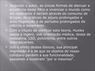 Segundo o autor, as únicas formas de atenuar a existência deste filtro e vivenciar o mundo como ele realmente é seriam através do consumo de drogas, de práticas de jejuns prolongados e auto-flagelação e de períodos prolongados de silêncio e isolamento. Com o intuito de verificar esta teoria, Huxley passa a ingerir, sob orientação médica, doses de mescalina, LSD, psilocibina, entre outros entorpecentes.  Sob o efeito destes tóxicos, sua principal impressão é a de que os objetos do nosso cotidiano perdem a sua funcionalidade, passando a existirem "por si mesmos".  