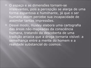 O espaço e as dimensões tornam-se irrelevantes, pois a percepção se alarga de uma forma espantosa e humilhante, já que o ser humano assim percebe sua incapacidade de assimilar tantas impressões. Desse modo, Huxley elabora uma cartografia das áreas não-mapeadas da consciência humana, tratando da descoberta de uma tradição arcaica que a droga tornaria visível: a semelhança entre a mente do homem e a realidade substancial do cosmos.  