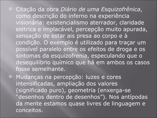 Citação da obra  Diário de uma Esquizofrênica , como descrição do inferno na experiência visionária: existencialismo aterrador, claridade elétrica e implacável, percepção muito apurada, sensação de estar ais presa ao corpo e à condição. O exemplo é utilizado para traçar um possível paralelo entre os efeitos de droga e os sintomas da esquizofrenia, especulando que o desequilíbrio químico que há em ambos os casos fosse semelhante. Mudanças na percepção: luzes e cores intensificadas, ampliação dos valores (significado puro), geometria (enxerga-se “desenhos dentro de desenhos”). Nos antípodas da mente estamos quase livres de linguagem e conceitos. 
