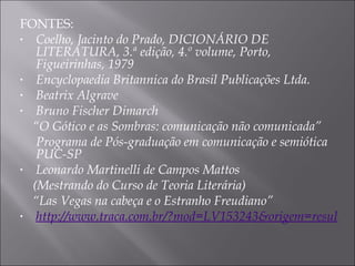 FONTES: Coelho, Jacinto do Prado, DICIONÁRIO DE LITERATURA, 3.ª edição, 4.º volume, Porto, Figueirinhas, 1979 Encyclopaedia Britannica do Brasil Publicações Ltda. Beatrix Algrave  Bruno Fischer Dimarch “ O Gótico e as Sombras: comunicação não comunicada” Programa de Pós-graduação em comunicação e semiótica PUC-SP Leonardo Martinelli de Campos Mattos  (Mestrando do Curso de Teoria Literária) “ Las Vegas na cabeça e o Estranho Freudiano” http://www.traca.com.br/?mod=LV153243&origem=resultadodetalhada 