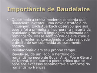 Quase toda a crítica moderna concorda que Baudelaire inventou uma nova estratégia da linguagem. Erich Auerbach observou que sua poesia foi a primeira a incorporar a matéria da realidade grotesca à linguagem sublimada do romantismo. Nesse sentido Baudelaire criou a poesia moderna, concedendo a toda realidade o direito de ser submetida ao tratamento poético. Revolucionário em seu próprio tempo. Revela-se, de um lado, o herdeiro do romantismo negro de Edgar Allan Poe e Gérard de Nerval, e de outro o poeta crítico que se opôs aos excessos sentimentais e retóricos do romantismo francês. 
