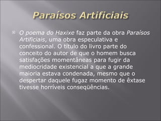 O poema do Haxixe  faz parte da obra  Paraísos Artificiais , uma obra especulativa e confessional. O título do livro parte do conceito do autor de que o homem busca satisfações momentâneas para fugir da mediocridade existencial a que a grande maioria estava condenada, mesmo que o despertar daquele fugaz momento de êxtase tivesse horríveis conseqüências.  