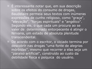 É interessante notar que, em sua descrição sobre os efeitos do consumo de drogas, Baudelaire permeia seus textos com inúmeras expressões de cunho religioso, como "graça", "elevação", "forças espirituais" e "angélico". Segundo ele, o que cada um procura ao se valer de  determinado entorpecente é atingir o Nirvana, um estado de absoluta plenitude transcendental. De acordo com o escritor, o viciado termina por descobrir nas drogas "uma fonte de alegrias mórbidas", mesmo que recorrer a elas seja um “paraíso artificial”, construído ao custo da debilidade física e psíquica  do usuário.  