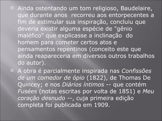 Ainda ostentando um tom religioso, Baudelaire, que durante anos  recorreu aos entorpecentes a fim de estimular sua inspiração, concluiu que deveria existir alguma espécie de "gênio maléfico" que explicasse a inclinação  do homem para cometer certos atos e pensamentos repentinos (conceito este que ainda reapareceria em diversos outros trabalhos do autor). A obra é parcialmente inspirada nas  Confissões de um comedor de ópio  (1822), de Thomas De Quincey; e nos  Diários íntimos  -- que contém  Fusées  (notas escritas por volta de 1851) e  Meu coração desnudo  --, cuja primeira edição completa foi publicada em 1909. 
