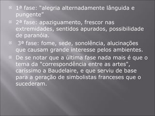 1ª fase: “alegria alternadamente lânguida e pungente” 2ª fase: apaziguamento, frescor nas extremidades, sentidos apurados, possibilidade de paranóia. 3ª fase: fome, sede, sonolência, alucinações que causam grande interesse pelos ambientes. De se notar que a última fase nada mais é que o tema da "correspondência entre as artes", caríssimo a Baudelaire, e que serviu de base para a geração de simbolistas franceses que o sucederam.  