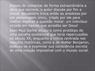 Depois de comentar de forma extraordinária a obra que escreve, o autor discute por fim a moral. Baudelaire troca então as anedotas por um personagem único, criado por ele para melhor explicar a questão moral: um indivíduo viciado em haxixe que acredita ser Deus! Jean-Paul Sartre situou-o como protótipo de uma escolha existencial que teria repercussões no século XX, enquanto a crítica centrada nas relações históricas, como a de Walter Benjamin, dedicou-se a examinar sua consciência secreta de uma relação impossível com o mundo social. 