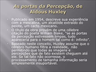 Publicado em 1954, descreve sua experiência com a mescalina, um alcalóide extraído do peiote, um cacto mexicano. O título da obra provém de uma célebre citação do poeta William Blake, "se as portas da percepção estivessem limpas, tudo apareceria para o homem tal como é: infinito”. Baseado neste conceito, Huxley assume que o cérebro humano filtra a realidade,  não permitindo que todas as imagens e percepções que de fato existem cheguem até ele. Se tal fato não ocorresse, o processamento de tamanha informação seria simplesmente insuportável.  