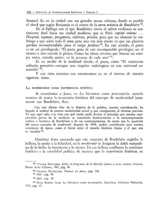 126 - INSTITUT O o E INVESTIGACIONES EsTÉTicAs j ENSAYOS 3
Simmel. Es en la ciudad con sus grandes masas urbanas, donde es posible
el shock que según Benjamín es el centro de la ta,-.ea. artística de Baudelaire 29
•
En el Epílogo con el que Baudelaire cierra el spleen evidencia su sen-
timiento dual hacia esa ciudad moderna que es París capital infame ...
Hospital, lupanar, purgatorio, infierno, prisión, pero que no obstante lo em-
briaga y que sobre todo él ama, pero una vez más insiste en que sus placeres
quedcm incomprendidos para el vulgo profano 30
• En este sentido, el poeta
es un ser privilegiado: "El poeta goza de este incomparable privilegio; ser el
mismo u otro cuando le plazca. Como las almas errantes que buscan un cuer-
po, entra, cuando quiere, en la persona de cada uno" 31
•
Es en medio de la multitud donde, el poeta, como "El caminante
solitario pensativo consigue una singular embriaguez en esta universal co-
munión" 32
•
Y con estas nociOnes nos encontramos ya en el terreno de nuestro
siguiente tema.
LA MODERNIDAD COMO EXPERIENCIA ESTÉTICA
Si recordamos a Jauss, en La literatura como provocación, cuando
termind de trazar la trayectoria histórica del concepto de modernidad justa-
mente con Baudelaire, dice:
Con este último hito de la historia de la palabra, nuestra consideración ha
llegado al umbral de nuestra modernidad actual y, por consiguiente, al término previsto.
Ya que aquí salta a la vista con qué razón pudo decirse al principio que nuestra com-
prensión previa de lo moderno se remontaba históricamente a la autocomprensión
estética e histórica de Baudelaire y de sus contemporáneos, de suerte que la aparición
del nuevo concepto de modernité, después de 1848, podría considerarse para nuestra
conciencia de época, como el límite entre el mundo histórico lejano y el que nos
es familiar 33•
Concluye Jauss anotando que este concepto de Baudelaire engloba la
belleza, la moda y la felicidad, en la modernité se designan la doble naturale-
za de lo bello: lo transitorio y lo eterno. En esa belleza confluyen lo cotidiano
histórico y la actualidad política de manera que ]a experiencia histórica, en
29 W ALTER BENJAMIN, Sobre el programa de la filosofía futura y otros ensayos, C a r a c as,
Monte Ávila Editores, 1961, pág. 96.
ao C H ARLES BAUDELAIRE Poemas en prosa, pág. 148.
31 1bid., pág. 40.
32 1bid., pág. 40.
33 H ANS R oBERT JA ss, La literaJura como provocación, Barcelona, Ediciones Península,
1976, pág. 67.
 