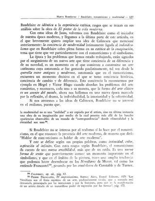 MARTA RonRfcuEz / Baude/aire, romanticismo y modernidad - 127
Baudelaire es idéntica a la experiencia estética, rasgos que se trazan en us
análisis sobre la obra de El pintor de la vida moderna.
Con estas ideas de Jauss, volvemos con Baudelaire como el iniciador
de nuestra época moderna, y llegamos a la última parte de este artículo en
el que brevemente quiero ampliar una idea de Calinescu que mencioné
anteriormente: la conCÍJencia de modernidad íntimamente ligada al individl!a-
lismo que en Baudelaire cobra plena forma en su estética de la imaginación,
tema que tiene que ver particularmente con el romanticismo y el simbolismo.
La época y los problemas que hemos estado trabajando, están signados
por el surgimiento de un nuevo arte que tiene conciencia de su diferencia y
de su novedad, es un momento en el que comienza a construirse un arte
autónomo cuya autonomía se fue gestando paulatinam nte, tal vez desde la
querella entre antiguos y modernos, autonomía que en el romantici mo,
encuentra un momento decisivo en el que se toma conciencia hi tórica
conciencia de cambio y de diferencia. Esta conciencia la reconocemos por
ejemplo en Hegel y Víctor Hugo cuando abordan los problemas del arte
romántico, y reconocen, cada uno a su manera, que la forma del m'te clásico
es un asunto del pasa-do, ahora nos hallarnos en una nueva época marcada
por la reflexión, el drama, la individualidad, la interioridad y la ubjetividad.
Si nos atenemos a las ideas de Calinescu, Baudel ire no e interesó
en el realismo, puesto que,
la modernidad no es una "realidad" a ser copiada por el artista, sino en última instancia
una obra de su imaginación por medio de la cual penetra más allá de las banales
apariencias observables de un mundo de "correspondencias" donde cfimeralidad y la
eternidad son uno 84•
Si Baudelaire no se interesa por e1 realismo sí lo hace por el romanti-
cismo, en el que reconoce la presencia de] arte moderno, de m;1nera que dirá:
"Hablar de rom nticismo es hablar de arte moderno".
Y este se define según sus propias palabras como úztimidad, color,
a._,piración al infinito. Con estos rasgos egún Baudelaire, el romanticismo
da cuenta de una nueva sensibt-"lidad, más que de un estilo. Es un a nueva
forma de sentir que poster·orrnente conoce un momento importante en el
simbolismo, yque en el ámbito de la pin~ lra, traza una am ra tendencin
que podemos hacer desembocar en los N enúfares de Monet. t~l como lo
entiende Francastel 35
, p? ando por la atmóc;feras de Constable y de Turner.
s• e · · 63ALINESCU, op. Clt., pag. .
35 PIERRE FRANCASTEL, El impresionismo, Buenos Aires, Emecé Editores 1979 "Los
Nenúfares son el fruto supremo de un arte, profundamente vivido que a men udo e.~tá
demasiado preocupado por las intenciones y por la literatura, pero que e~ la manifestación
de un artista dotado de un maravilloso poder de expre ión por las formas", pág. 172.
 