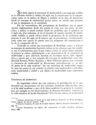 SIN duda alguna la conciencia de modernidad es un rasgo que se filtr~
en la reflexión artística y estética del siglo XIX la encontramos en el romanti-
cismo, como en la estética de Hegel, y también en la obra de Baudelaire
donde el concepto de modernidad parece tornar un sentido rná próximo
al que le otorgamos en la actualidad.
Por las características del pensamiento de Baudelaire, éste se puede
abordar legítimamente desde dos puntos de vista, por una parte, su obra
crítica y poética se puede analizar desde los problemas que s plantean en
el siglo XIX, pero asimismo, al ser el iniciador de nuestro concepto de moder-
11idad, también se puede enfocar desde la perspectiva de lo problema que
presenta el arte del siglo xx de manera que su p n amiento rdaderamente
actúa como una especie de puente entre las propuesta del romanticismo y
las de la vanguardia del xx.
Teniendo en cuenta esta característica de Baudelaire amo a trabajar
su concepto de modernidad haciendo énfasis en las relacione que é te estable-
ce con el romanticismo, para lo que vamos a tener en cuenta cuatro asp ctos:
el primero se refiere explícitamente a las características de u conciencia de
modernidad y para abordarla haremos un br vísimo repa, o s bre alg1ma
ideas y autores que se han ocupado del concepto de modernidad, entre ellos
Marshall Berman, W alter Benjamín y Matei Calincscu quienes h:m analizad
la conciencia de modernidad de BAuDELAillE, particularmente n su obra
El pintor de la vida moderna 1
• De esta conciencia de modernidad urgen
las otras tres partes de este artículo: la relación entre modernidad e individuo·
entre modernidad y ciudad y por último, la modernidad corno experiencia
estética.
CoNCIENCIA DE MODERNIDAD
Es importante aclarar que con respecto a la periodización de la mo-
dernidad nos encontramos con dos conceptos claramente diferenciados uno,
es el de edad moderna, y otro, el de época moderna. La prim ra la encontra-
mos por ejemplo en los planteamientos de Romano Guardini
2
t mbién en
la visión histórica de Jacobo Burckhardt 3
• Para los dos autor , la modernidad
1 CHARLES BAUDELAIRE, El pintor d~ la vida moderna, traducción de Álvaro Rodríguez
Torres, Bogotá, El Áncora Editores, 1995.
2 RoMANO GuARDINI, El ocaso d~ la edad moderna, Madrid, Ediciones Cristiandad, t. I,
pág. 53.
8 JAcoso BuRcKHARDT, La cultura del ,.enacimiento e11 Italia, Barcelona, Ediciones
Orbis, 1985.
 