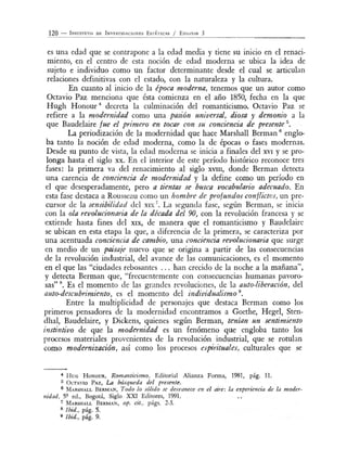 120 - I NST ITUTo DE I NvESTIGAC io N ES E sTÉTICAS / E NsAYOS 3
es una edad que se contrapone a la edad media y tiene su inicio en el renaci-
miento, en el centro de esta noción de edad moderna se ubica la idea de
sujeto e individuo como un factor determinante desde el cual se articulan
relaciones definitivas con el estado, con la naturaleza y la cultura.
En cuanto al inicio de la época moderna, tenemos que un autor como
Octavio Paz menciona que ésta comienza en el año 1850, fecha en la que
Hugh H onour 4
decreta la culminación del romanticismo. Octavio Paz se
refiere a la moderm'dad como una pasión universal, diosa y demonio a la
que Baudelaire fue el primero en tocar con su concienáa de presente 5
•
La periodización de la modernidad que hace Marshall Berman 6
englo-
ba tanto la noción de edad moderna, como la de épocas o fases modernas.
Desde su punto de vista, la edad moderna se inicia a finales del XVI y se pro-
longa hasta el siglo xx. En el interior de este período histórico reconoce tres
fases: la primera va del renacimiento al siglo XVIII, donde Berman detecta
una carencia de conciencia de modernidad y la define como un período en
el que desesperadamente, pero a tt'entas se busca vocabulario adecuado. En
esta fase destaca a Rousseau como un hombre de profundos conflictos, un pre-
cursor de la sensibilidad del XIX
7
• La segunda fase, según Berman, se inicia
con la ola revolucionaria. de la década del 90, con la revolución francesa y se
extiende hasta fines del xix, de manera que el romanticismo y Baudelaire
se ubican en esta etapa la que, a diferencia de la primera, se caracteriza por
una acentuada conciencia de cambio, una conciencia revolucionaria que surge
en medio de un paisaje nuevo que se origina a partir de las consecuencias
de la revolución industrial, del avance de las comunicaciones, es el momento
en el que las "ciudades rebosantes ... han crecido de la noche a la mañana",
y detecta Berman que, "frecuentemente con consecuencias humanas pavoro-
sas" . Es el momento de las grandes revoluciones, de la auto-liberación, del
auto-descubrimiento, es el momento del indivz.dualismo 9
•
Entre la multiplicidad de personajes que destaca Berman como los
primeros pensadores de la modernidad encontramos a Goethe, Hegel, Sten-
dhal, Baudelaire, y Dickens, quienes según Berman, tenían un sentimiento
instintivo de que la modernidad es un fenómeno que engloba tanto los
procesos materiales provenientes de la revolución industrial, que se rotulan
como modernización, así como los procesos espirituales, culturales que se
4 H e H oNoUR, Romanticismo, Editorial Alianza Forma, 1981, pág. 11.
5 Ü CTAVIO PAz, La bt'tsqueda del presente.
6 M ARSHALL BERMAN, Todo lo sólido se desvanece en el aire: la experiencia de la moder-
nidad, 5? ecl., Bogotá, Siglo XXI Editores, 1991.
7 MARSHALL BERMAN, op. cit., págs. 2-3.
8 1bid., pág. 5.
9 1bid., pág. 9.
 