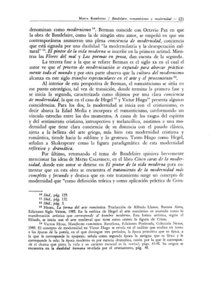 MARTA R o DRÍGUEz / Baudelair~. romanticismo y modenlidad - 121
denominan como modernismo 10
• Berman coincide con Octavio Paz en que
la obra de Baudelaire, como la de ningún otro autor, se empeñó en que sus
contemporáneos asumieran una plena conciencia de modernidad, conciencia
que está signada por una dualidad "la modernolatría y la desesperación cul-
tural" 11
• El pintor de la vida moderna se inscribe en la primera actitud. Mien-
tras las Flores del mal y Los poemas en prosa, dan cuenta de la segunda.
La tercera fase a la que se refiere Berman es el siglo xx en el cual el
autor ve que el proceso de modernizacz'ón se expande para abarcar práctica-
mente todo el mundo y por otra parte observa que la cultura del modernismo
alcanza en este siglo triunfos espectaculares en el arte y el pensamiento 12
•
Al interior de esta perspectiva de Berman, el romanticismo se sitúa en
ese punto estratégico, tal vez de transición, donde termina la primera fase y
se inicia la segunda, caracterizada como dijimos por una clara conciencia
de modernidad, la que en el caso de Hegel 13
y Víctor Hugo14
presenta alguna
coincidencias. Para los dos, la modernidad se inicia con 1 cristiani mo e
decir abarca la Edad Media e incorpora el romanticismo, conformando un
vínculo estrecho entre los dos momentos. A causa de los rasgos del e píritu
y del sentimiento cristiano, introspectivo y melancólico asistimos a una mo-
dernidad que tiene clara conciencia de su distancia con el pasado clásico,
ajena a la belleza del arte griego, más bien esta modernidad cristiana y
romántica, tiende hacia lo sublime y lo grotesco. T anto Hugo como H egel,
señalan a Shakespeare como la figura paradigmática de esta modernidad
reflexiva y dramática.
Por último, retomando el tema de Baudelaire quisiera brevemente
mencionar las ideas de MATEI CALINEscu, en el libro Cinco caras de la moder-
nidad, donde este autor se detiene en El pintor de la tll·da moderna para co-
mentar que en esta obra se encuentra el tratamiento de La modernidad más
completo y fecundo y destaca que en este tratamiento surge un concepto de
modernidad que "como definición teórica y como aplicación práctica de Cons-
10 !bid., pág. 129.
11 lbid., pág. 132.
12 lbid., pág. 3.
13 HEGEL, LA forma dd arte romántico. Traducción de Alfredo Llanos, Buenos Aires,
Ediciones Siglo Veinte, 1985. En la estética de H egel el arte romántico es asumido como la
manifestación artística que con·esponde al hombre moderno. Esta forma artística, según el
filósofo, se inicia con el arte medieval que tiene como centro la figura de Cristo.
14 VICTOR H uco, Manifiesto romántico, Barcelona, Ediciones Península, Colección exos,
1989. El concepto de modernidad en Victor Hugo se revela en el análisis que realiza en torno
a las épocas de la poesía, en el que distingue tres períodos, la época primitiva que es épica, a
la que le corresponde la epopeya; señala como segunda época la antigua que es lírica y le
corresponde la oda; la época moderna es por esencia dramática, razón por la que le cor:espon-
de el drama que pinta la vida y su carácter esencial es la verdad, págs. 43-45. Su ongen se
encuentra en la dualidad humana revelada por el cristianismo, pág. 48.
 