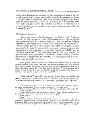 122 - INsTITUTo DE INVtSTIGACioNEs EsTÉTicAs / ENSAYos 3
tantin Guys, incorpora las paradojas de una conciencia de tiempo tan sor-
prendentemente nueva -por comparación con todos los períodos previos de
la discusión sobre lo moderno- y tan rica y refinada, que puede considerarS<~
como un punto cualitativo decisivo en la historia de la modernidad como
idea". Esta idea que conlleva una conciencia de tiempo se relaciona con el
presente inmediato, con lo transitorio y lo fugitivo, elementos que conforman
la mitad del arte 15
•
MoDERNIDAD E INDIVIDuo
Si tenemos en cuenta los planteamientos de Richard Sennet 16
, el paso
entre el xvm y el XIX, cuando la vida pública cobra verdadera forma, aparece
una versión moderna de la misma, surge así, "una vida pública centrada
alrededor de una burguesía en ascenso y una aristocracia en decadencia" 17
•
Cambios sociales que tienen como escenario la ciudad con sus plazas y calles
modernas 18
• Se trata de una ciudad conformada fundamentalmente por
inmigrantes, lo que la convierte en un lugar "donde es probable que los
extraños se encuentren" 19
• Son estas condiciones de vida entre extraños, las
que entre otras cosas, posibilitan el declive del hombre público, fenómeno
que equivale al surgimiento del individuo, a la consagración del individua-
lismo como un estadio en el que,
Cada persona, retirada dentro de sí rrusma, se comporta como si fuese un
extraño al destino de los demás. Sus hijos y sus amigos constituyen para él la totalidad
de la especie humana. E n cuanto a sus relaciones con sus conciudadanos, puede mez-
clarse entre ellos, pero no los ve; los toca pero no los siente; él existe solamente en sí
mismo y para él sólo. Y si en estos términos queda en su mente algún sentido de
familia, ya no persiste ningún sentido de sociedad 20•
Estas ideas de Tocqueville con las que Sennet tructa su análisis, nos
permiten conectar el problema de la individualidad con algunos aspectos de
la muerte del art~ que comienza a "anunciarse" por Hegel en el siglo XIX
21
•
15 MATE! CALINESC , Cinco car(Js de la modernidad. Modernismo, vanguardia, decaden-
cta, kitsh, posmodernismo, Madrid, Editorial Tecnos S. A., 1991, págs. 57-58.
16 RICHARD SENNET, El declive del hombl·e ptíblico, Barcelona, Ediciones Península, 1978.
17 1bid., pág. 64.
18 !bid. Advierte Sennet que las plazas de Londres y París, diferían notablemente de
las medievales, tanto en su forma como en su función, pág. 70.
19 !bid., pág. 64.
20 !bid.
21 GrANNI VATIIMO, El fin de la modemidad: 11ÍI1Ílismo y hermenéutica en la cultura
posmodema, Editorial Ged isa, Colección hombre y sociedad, 19. En este texto Vattimo alude
a la muerte del arte, como un concepto que se relaciona con el fin de la metafísica y que ha
conocido tres momentos: Hegel la auuncia, Nietzsche la vivencia y Heidegger la señala, pág. 49.
 