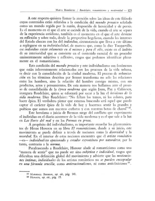 MARTA R oDRÍGUEZ / Bauddairc, romamicismo y mode,.nidad - 123
--------------------------------~--
A este respecto quisiera llamar la atención sobr b idea de e te filósofo
cuyos contenidos están referidos a la condición del mundo prosaico señalado
como un mundo regido por la razón, desposeído de heroicidad y de poe ía.
Es el momento en el que el arte se escinde de la vida, cuando el arte se separa
de la experiencia cotidiana también es el momento n el que el arte leviene
en reflexión y sobre todo, desde la perspectiva hegeliana cuando lo ínter es
del Estado chocan con los del individuo, circunst:mcia que lleva a este último
a replegarse en su individualidad, de manera que como lo dice T ocqueville
ese individuo exúte solamente en sí mismo y para él sólo, exi te en el ámbito
de su interioridad que se convierte en el contenido esencial de un proceder
eminentemente subjetivo y reflexivo, rasgos que podemo identificar plena-
mente en el romanticismo.
Esta condición del mundo prosaico y este individualismo son f nómenos
que están inherentemente relacionados con los procesos de la vida urbana,
es decir con la consolidación de la ciudad moderna. El proceso de urbaniza-
ción en los términos descritos por Sennet transforma no solo las relacione
entre los hombres, sino la relación del hombre consigo mismo con sus
productos, actos y pensamientos. De esta manera no hallamos ante el proce-
so de consolidación de la época moderna que según J:mss, Paz y Caline cu,
inaugura Baudelaire, quien se esforzará por sacar a la luz el heroísmo d... la
vida moderna. Dice Baudelaire: "No faltan los tema , ni lo colore , para
hacer épica. El verdadero pintor que estamos buscando será aquel que pueda
captar el carácter épico de la vida de hoy y hacernos sentir lo grandes y
poéticos que somos con nuestras corbatas y con nue tras botas de charol"
22
•
Este heroísmo a juicio de Berman surge del conflicto que experimenta
el individuo en el diario acontecer de la vida moderna y es el que ale a la luz
en Las f/01-es del mal y en los Poemas en prosa.
A propósito del individua1ismo, es importante recordar los planteamien-
tos de HucH HoNOUR en su libro El romanticismo, donde a su juicio este
movimiento se puede definir a través de nociones como la diversidad y la
novedad. En el interior de estas nociones encuentra que el artista romántico
-es- individualista apasionado y creador espontáneo por naturaleza, por lo
tanto, contrario a ]a norma.
Parafraseando a Baudelaire, Honour alude al romanticismo corno una
"manera de sentir" que no puede ser sino subjetiva e individual, ra gas que
dificultan una definición global del movimiento y advierte que las motivacio-
nes intimas, individuales de los artistas románticos no se pueden encapsular
en una fórmula sencilla, como antirracionalismo, ni como anticlasicismo
23
•
2 2 MARSHALL BERMAN, op. cit., pág. 141.
23 H oNoUR, op. cit., pág. 15.
 