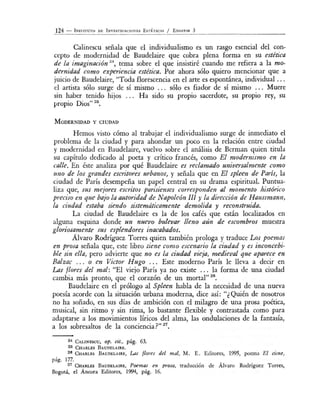124 - INSTITUTO DE I NVESTIGAC IONES E~TÉTICtS 1 E NSAYOS 3
---------------------------------
Calinescu señala que el individualismo es un rasgo esencial del con-
cepto de modernidad de Baudelaire que cobra plena forma en su estética
de la z"maginación 2
 tema sobre el que insistiré cuando me refiera a la mo-
dernidad como experiencia estética. Por ahora sólo quiero mencionar que a
juicio de Baudelaire, "Toda florescencia en el arte es espontánea, individual .. .
el artista sólo surge de sí mismo ... sólo es fiador de sí mismo ... Muere
sin haber tenido hijos . . . Ha sido su propio sacerdote, su propio rey, su
propio Dios" 25
•
MoDERNIDAD Y ciUDAD
Hemos visto cómo al trabajar el individualismo surge de inmediato el
problema de la ciudad y para ahondar un poco en la relación entre ciudad
y modernidad en Baudelaire, vuelvo sobre el análisis de Berman quien titula
su capítulo dedicado al poeta y crítico francés, como El modernismo en la
calle. En éste analiza por qué Baudelaire es reclamado universalmente como
uno de los grandes escritores urbanos, y señala que en El spleen de París, la
ciudad de París desempeña un papel central en su drama espiritual. Puntua-
liza que, sus mejores escn.tos parisienxs corresponden al momento ht"stórico
preciso en que bajo la autoridad de Napoleón 111 y la dirección de Haussmann,
la ciudad estaba siendo sistemáticamente demolida y reconstruida.
La ciudad de Baudelaire es la de los cafés que están localizados en
alguna esquina donde un nuevo bulevar lleno aún de escombros muestra
gloriosamente sus esplendores inacabados.
Álvaro Rodríguez Torres quien también prologa y traduce Los poemas
en prosa señala que, este libro tiene como escenario la ciudad y es inconcebi-
ble sin ella, pero advierte que no es la dudad vieja, medieval que aparece en
Balzac ... o en Vt.ctor Rugo .. . Este moderno París le lleva a decir en
Las flores del mal: "El viejo París ya no existe . . . la forma de una ciudad
cambia más pronto, que el corazón de un mortal" 26
•
Baudelaire en el prólogo al Spleen habla de la necesidad de una nueva
poesía acorde con la situación urbana moderna, dice así: "¿Quién de nosotros
no ha soñado, en sus días de ambición con el milagro de una prosa poética,
musical, sin ritmo y sin rima, lo bastante flexible y contrastada como para
adaptarse a los movimientos líricos del alma, las ondulaciones de la fantasía,
a los sobresaltos de la conciencia?" 27
•
24 CALINESCU, op. cit., pág. 63.
26 CHARLES BAUDELAIRE.
26 CHARLES BAUDELAIRE, Las flores del mal, M. E. Editores, 1995, poema El cisne,
pág. 177.
27 CHARLES BAUDELAIRE, Poemas en tn·osa, traducción de Álvaro Rodríguez Torres,
Bogotá, el Áncora Editores, 1994, pág. 16.
 