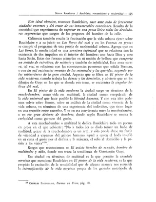 MARTA R o oRÍGUEZ / Baudelm're, romanticismo y modernidad - 125
Este ideal obsesivo, reconoce Baudelaire, nace ante todo de frecueutar
ciudades enormes y del cruce de sus innumerables conexiones. Resulta de la
necesidad que experimenta de expresar en una prosa lírica toda.s las desolado-
ras sugerencias que surgen de los pregones del hombre de la calle.
Calinescu también resalta la fascinación que la vida urbJna ejerce sobre
Baudelaire y a su juicio en Las flores del mal y en lo Poemas en prosa:
se cumple el programa de una poesía de modernidad urbana. Agrega que en
Las flores, la modernidad es una aventura espiritual que se relaciona con la
existencia de dos impulsos en el interior del hombre: uno hacia Dios y otro
hacia Satán. Estas dos fuerzas actuarían en su noción de belleza que comporta
un sentido de extrañeza, de misterio y también de infelicidad. E ta zona oscu-
ra, tal vez, se relaciona con las consecuencias pavorosas que eñala Berman,
o con las mil exz'stencias errantes d.~ los criminales y las quen'das, vagando por
los subterráneos de la gran ciudad. Aspecto que se filtra en El pi11tor de la
vida moderna, cuando trabaja las damas y las damiselas, y advierte que en los
dibujos de Guys en los que se aborda este tema, se encuentra la singular be-
lleza dd mal.
En El f7intor de la vida moderna la ciudad surge en término de la
muchedumbre, como vida en multitud la ciudad como receptáculo de
la vida universal que hace posible la lib.~rtad humana. Y con e ta idea pode-
mos volver sobre Sennet, sobre su análisis de la ciudad como vivencia de la
vida urbana en términos de una experiencia del individuo, que tiene lugar
en una reunión entre extraños. Y es en esa convivencia entre la m uchedum bt~,
o en ese gran desierto de hombres, donde según Baudelaire e su cit::t la
curiosidad como germ~n del genio.
A esta muchedumbre o multitud le dedica B:mdelairc todo un poema
en prosa en el que advierte: "No a todos les es dado tomar un baño de
multitud: gozar ele la muchedumbre es un arte; y sólo puede d::trse un f .tín
de vitalidad a expensas del género humano aquel a quien el hada in ufló
en su cuna el gu to por el disfraz y h má cara el odio al domicilio la pa-
sión a los viajes" 2
•
Rasgos que reconocemos en El arústa hombre de m undo, hombr~ de
multitudes y niño, donde nos traza la semblanza de Constantin Gu s.
Esa ciudad en términos de multitud es la que permite la sacudida
nerviosa que menciona Baudelaire en El pintor de la vida moderna, es la que
propicia la excitación de la sensibilidad que de alguna manera nos recuerda
la intensifz'cació1l de la r;ida nerviosa propia de las grande metrópol's de
2 8 CHARLES B AUDELAIRE, Poemas en Prosa, pág. 40.
 