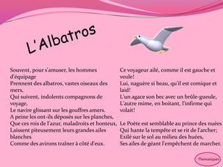 Souvent, pour s'amuser, les hommes               Ce voyageur ailé, comme il est gauche et
d'équipage                                       veule!
Prennent des albatros, vastes oiseaux des        Lui, naguère si beau, qu'il est comique et
mers,                                            laid!
Qui suivent, indolents compagnons de             L'un agace son bec avec un brûle-gueule,
voyage,                                          L'autre mime, en boitant, l'infirme qui
Le navire glissant sur les gouffres amers.       volait!
A peine les ont-ils déposés sur les planches,
Que ces rois de l'azur, maladroits et honteux,   Le Poète est semblable au prince des nuées
Laissent piteusement leurs grandes ailes         Qui hante la tempête et se rit de l'archer;
blanches                                         Exilé sur le sol au milieu des huées,
Comme des avirons traîner à côté d'eux.          Ses ailes de géant l'empêchent de marcher.

                                                                                  Thématiques
 