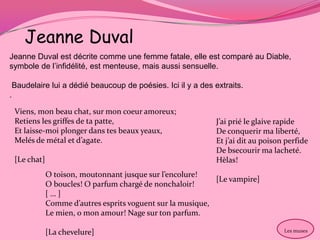 Jeanne Duval
Jeanne Duval est décrite comme une femme fatale, elle est comparé au Diable,
symbole de l’infidélité, est menteuse, mais aussi sensuelle.

 Baudelaire lui a dédié beaucoup de poésies. Ici il y a des extraits.
.

 Viens, mon beau chat, sur mon coeur amoreux;
 Retiens les griffes de ta patte,                            J’ai prié le glaive rapide
 Et laisse-moi plonger dans tes beaux yeaux,                 De conquerir ma liberté,
 Melés de métal et d’agate.                                  Et j’ai dit au poison perfide
                                                             De bsecourir ma lacheté.
 [Le chat]                                                   Hèlas!
             O toison, moutonnant jusque sur l’encolure!
                                                            [Le vampire]
             O boucles! O parfum chargé de nonchaloir!
             […]
             Comme d’autres esprits voguent sur la musique,
             Le mien, o mon amour! Nage sur ton parfum.

             [La chevelure]                                                       Les muses
 