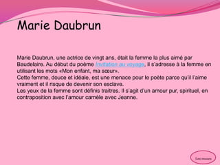 Marie Daubrun

Marie Daubrun, une actrice de vingt ans, était la femme la plus aimé par
Baudelaire. Au début du poème Invitation au voyage, il s’adresse à la femme en
utilisant les mots «Mon enfant, ma sœur».
Cette femme, douce et idéale, est une menace pour le poète parce qu’il l’aime
vraiment et il risque de devenir son esclave.
Les yeux de la femme sont définis traitres. Il s’agit d’un amour pur, spirituel, en
contraposition avec l’amour carnèle avec Jeanne.




                                                                            Les muses
 